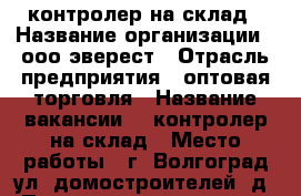 контролер на склад › Название организации ­ ооо эверест › Отрасль предприятия ­ оптовая торговля › Название вакансии ­  контролер на склад › Место работы ­ г. Волгоград ул. домостроителей 5д › Подчинение ­ директор › Минимальный оклад ­ 22 500 › Возраст от ­ 25 › Возраст до ­ 40 - Волгоградская обл., Волгоград г. Работа » Вакансии   